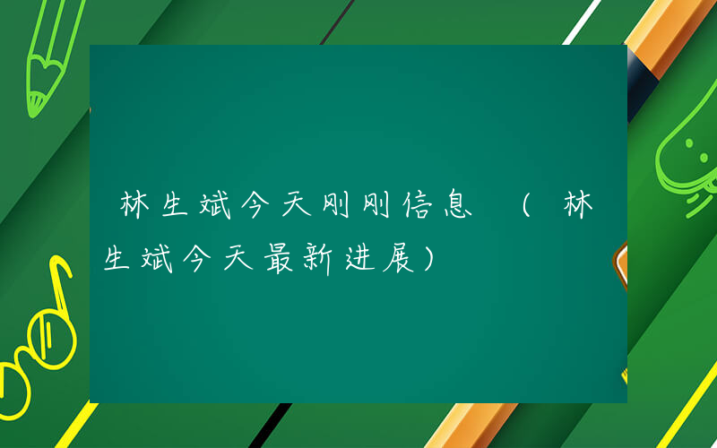 林生斌今天刚刚信息 (林生斌今天最新进展)